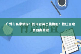 广州市私家侦探：如何看待出轨挽回：信任重建的四点关键