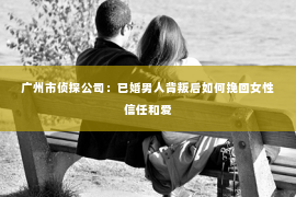 广州市侦探公司：已婚男人背叛后如何挽回女性信任和爱