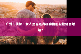 广州市侦探：女人是否还有机会挽回被欺骗的婚姻？