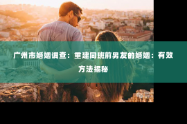 广州市婚姻调查：重建同班前男友的婚姻：有效方法揭秘