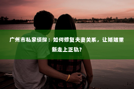 广州市私家侦探：如何修复夫妻关系，让婚姻重新走上正轨？