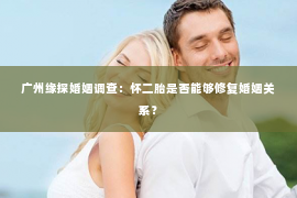 广州缘探婚姻调查：怀二胎是否能够修复婚姻关系？