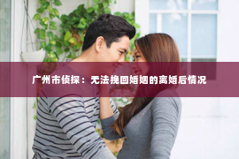 广州市侦探：无法挽回婚姻的离婚后情况