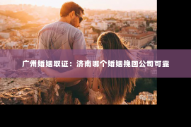 广州婚姻取证：济南哪个婚姻挽回公司可靠