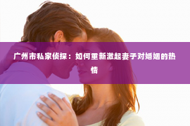 广州市私家侦探：如何重新激起妻子对婚姻的热情