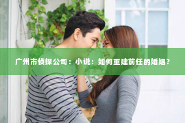 广州市侦探公司：小说：如何重建前任的婚姻？