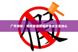 广州缘探：如何重建婚姻并挽回女友的心