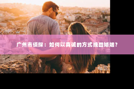 广州市侦探：如何以真诚的方式挽回婚姻？