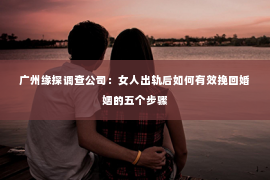 广州缘探调查公司：女人出轨后如何有效挽回婚姻的五个步骤