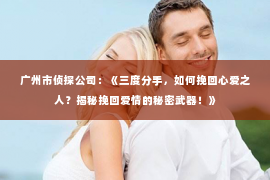 广州市侦探公司：《三度分手，如何挽回心爱之人？揭秘挽回爱情的秘密武器！》