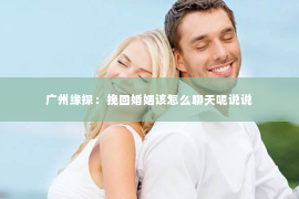 广州缘探：挽回婚姻该怎么聊天呢说说