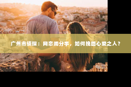 广州市侦探：网恋闹分手，如何挽回心爱之人？