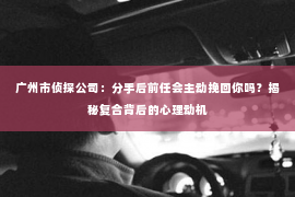 广州市侦探公司：分手后前任会主动挽回你吗？揭秘复合背后的心理动机