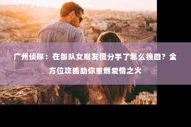 广州侦探：在部队女朋友提分手了怎么挽回？全方位攻略助你重燃爱情之火