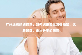 广州缘探婚姻调查：如何婉拒男生深情挽留，优雅转身，走出分手的阴霾