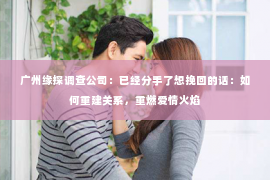 广州缘探调查公司：已经分手了想挽回的话：如何重建关系，重燃爱情火焰