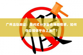 广州出轨取证：提问式分手复合挽回情感，如何在自媒体平台上推广？