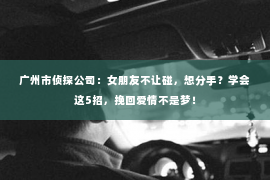 广州市侦探公司：女朋友不让碰，想分手？学会这5招，挽回爱情不是梦！