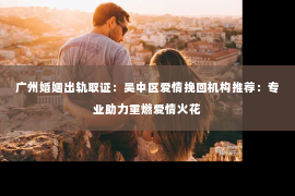 广州婚姻出轨取证：吴中区爱情挽回机构推荐：专业助力重燃爱情火花