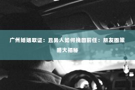 广州婚姻取证：丑男人如何挽回前任：朋友圈策略大揭秘