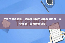 广州市调查公司：揭秘北京实力分手挽回机构：专业助力，重拾爱情甜蜜