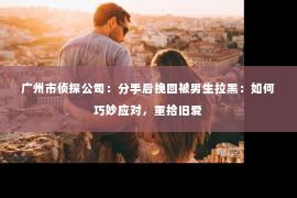 广州市侦探公司：分手后挽回被男生拉黑：如何巧妙应对，重拾旧爱