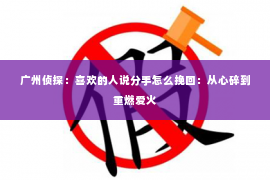 广州侦探：喜欢的人说分手怎么挽回：从心碎到重燃爱火