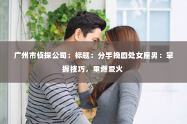 广州市侦探公司：标题：分手挽回处女座男：掌握技巧，重燃爱火