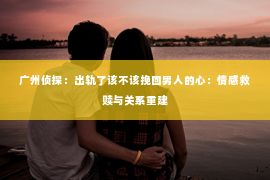 广州侦探:出轨了该不该挽回男人的心:情感救赎与关系重建 广州侦探:出轨了该不该挽回男人的心:情感救赎与关系重建