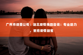 广州市调查公司：湖北爱情挽回咨询：专业助力，重拾爱情甜蜜