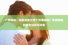 广州侦探：和男朋友分手了该挽回吗？情感挽回的理智分析与决策