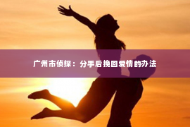 广州市侦探:分手后挽回爱情的办法 广州市侦探:分手后挽回爱情的办法