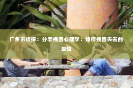 广州市侦探：分手挽回心理学：如何挽回失去的爱情