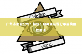 广州市调查公司:标题:和男朋友说分手后挽回他的话 广州市调查公司:标题:和男朋友说分手后挽回他的话