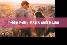 广州市私家侦探：家人反对的婚姻怎么挽回