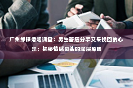 广州缘探婚姻调查：男生答应分手又来挽回的心理：揭秘情感回头的深层原因
