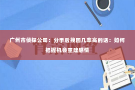 广州市侦探公司：分手后挽回几率高的话：如何把握机会重建感情