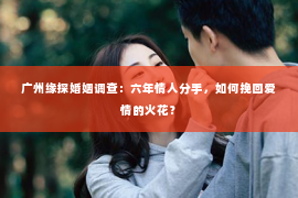 广州缘探婚姻调查:六年情人分手,如何挽回爱情的火花? 广州缘探婚姻调查:六年情人分手,如何挽回爱情的火花?