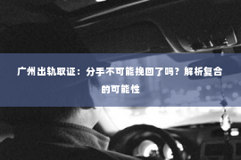 广州出轨取证：分手不可能挽回了吗？解析复合的可能性