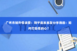 广州市婚外情调查：狮子座男朋友分手挽回：如何打动他的心？