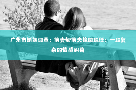 广州市婚姻调查:前妻帮前夫挽回现任:一段复杂的情感纠葛 广州市婚姻调查:前妻帮前夫挽回现任:一段复杂的情感纠葛