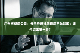 广州市侦探公司:分手后想挽回但是不敢联系:如何迈出第一步? 广州市侦探公司:分手后想挽回但是不敢联系:如何迈出第一步?