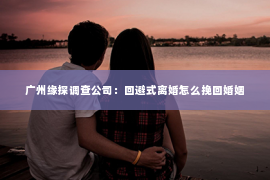 广州缘探调查公司：回避式离婚怎么挽回婚姻