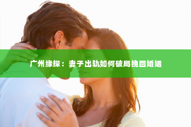 广州缘探：妻子出轨如何破局挽回婚姻