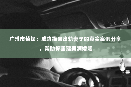 广州市侦探：成功挽回出轨妻子的真实案例分享，帮助你重建美满婚姻