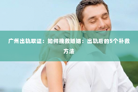 广州出轨取证：如何挽救婚姻：出轨后的5个补救方法