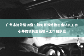 广州市婚外情调查：如何有效地挽回出轨员工的心并促使其重新融入工作和家庭