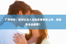 广州侦探：如何让女人出轨后重新爱上你，挽回失去的感情？