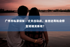 广州市私家侦探：丈夫出轨后，是否还有机会修复婚姻关系呢？