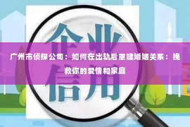 广州市侦探公司：如何在出轨后重建婚姻关系：挽救你的爱情和家庭